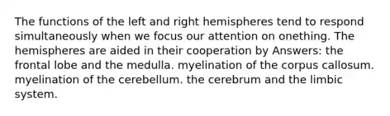 The functions of the left and right hemispheres tend to respond simultaneously when we focus our attention on onething. The hemispheres are aided in their cooperation by Answers: the frontal lobe and the medulla. myelination of the corpus callosum. myelination of the cerebellum. the cerebrum and the limbic system.