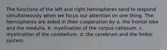 The functions of the left and right hemispheres tend to respond simultaneously when we focus our attention on one thing. The hemispheres are aided in their cooperation by a. the frontal lobe and the medulla. b. myelination of the corpus callosum. c. myelination of the cerebellum. d. the cerebrum and the limbic system.