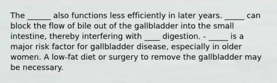 The ______ also functions less efficiently in later years. _____ can block the flow of bile out of the gallbladder into the small intestine, thereby interfering with ____ digestion. - _____ is a major risk factor for gallbladder disease, especially in older women. A low-fat diet or surgery to remove the gallbladder may be necessary.