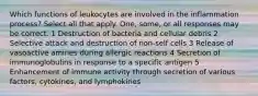 Which functions of leukocytes are involved in the inflammation process? Select all that apply. One, some, or all responses may be correct. 1 Destruction of bacteria and cellular debris 2 Selective attack and destruction of non-self cells 3 Release of vasoactive amines during allergic reactions 4 Secretion of immunoglobulins in response to a specific antigen 5 Enhancement of immune activity through secretion of various factors, cytokines, and lymphokines