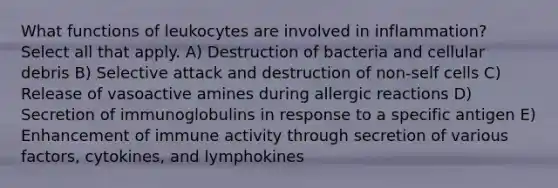 What functions of leukocytes are involved in inflammation? Select all that apply. A) Destruction of bacteria and cellular debris B) Selective attack and destruction of non-self cells C) Release of vasoactive amines during allergic reactions D) Secretion of immunoglobulins in response to a specific antigen E) Enhancement of immune activity through secretion of various factors, cytokines, and lymphokines