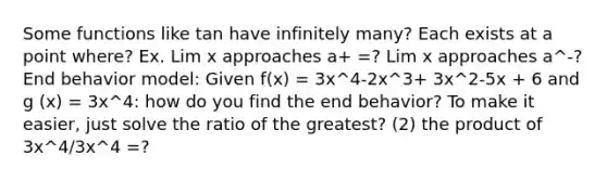 Some functions like tan have infinitely many? Each exists at a point where? Ex. Lim x approaches a+ =? Lim x approaches a^-? End behavior model: Given f(x) = 3x^4-2x^3+ 3x^2-5x + 6 and g (x) = 3x^4: how do you find the end behavior? To make it easier, just solve the ratio of the greatest? (2) the product of 3x^4/3x^4 =?