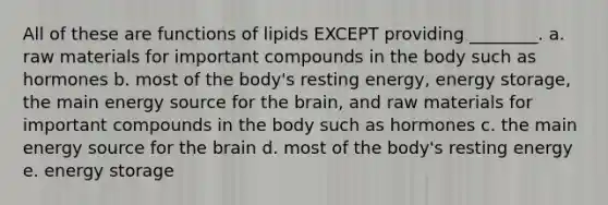 All of these are functions of lipids EXCEPT providing ________. a. raw materials for important compounds in the body such as hormones b. most of the body's resting energy, energy storage, the main energy source for the brain, and raw materials for important compounds in the body such as hormones c. the main energy source for the brain d. most of the body's resting energy e. energy storage