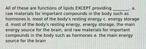 All of these are functions of lipids EXCEPT providing ________. a. raw materials for important compounds in the body such as hormones b. most of the body's resting energy c. energy storage d. most of the body's resting energy, energy storage, the main energy source for the brain, and raw materials for important compounds in the body such as hormones e. the main energy source for the brain