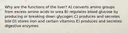 Why are the functions of the liver? A) converts amino groups from excess amino acids to urea B) regulates blood glucose by producing or breaking down glycogen C) produces and secretes bile D) stores iron and certain vitamins E) produces and secretes digestive enzymes