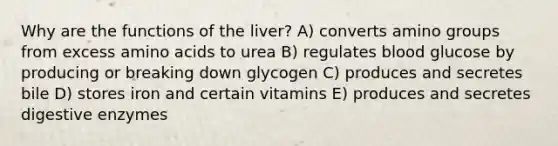 Why are the functions of the liver? A) converts amino groups from excess amino acids to urea B) regulates blood glucose by producing or breaking down glycogen C) produces and secretes bile D) stores iron and certain vitamins E) produces and secretes digestive enzymes