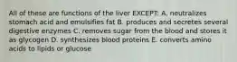 All of these are functions of the liver EXCEPT: A. neutralizes stomach acid and emulsifies fat B. produces and secretes several digestive enzymes C. removes sugar from the blood and stores it as glycogen D. synthesizes blood proteins E. converts amino acids to lipids or glucose