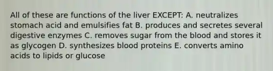 All of these are functions of the liver EXCEPT: A. neutralizes stomach acid and emulsifies fat B. produces and secretes several digestive enzymes C. removes sugar from the blood and stores it as glycogen D. synthesizes blood proteins E. converts amino acids to lipids or glucose