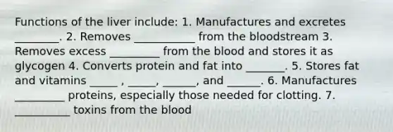 Functions of the liver include: 1. Manufactures and excretes ________. 2. Removes ___________ from the bloodstream 3. Removes excess _________ from the blood and stores it as glycogen 4. Converts protein and fat into _______. 5. Stores fat and vitamins _____ , _____, ______, and ______. 6. Manufactures _________ proteins, especially those needed for clotting. 7. __________ toxins from the blood