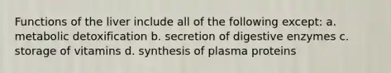 Functions of the liver include all of the following except: a. metabolic detoxification b. secretion of digestive enzymes c. storage of vitamins d. synthesis of plasma proteins