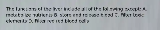 The functions of the liver include all of the following except: A. metabolize nutrients B. store and release blood C. Filter toxic elements D. Filter red red blood cells