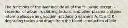 The functions of the liver include all of the following except: -secretion of albumin, clotting factors, and other plasma proteins -storing glucose as glycogen -producing vitamins A, C, and K -degrading toxins and drugs from the blood -production of bile