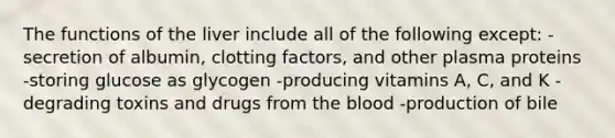 The functions of the liver include all of the following except: -secretion of albumin, clotting factors, and other plasma proteins -storing glucose as glycogen -producing vitamins A, C, and K -degrading toxins and drugs from the blood -production of bile