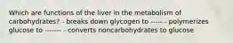 Which are functions of the liver in the metabolism of carbohydrates? - breaks down glycogen to ----- - polymerizes glucose to ------- - converts noncarbohydrates to glucose