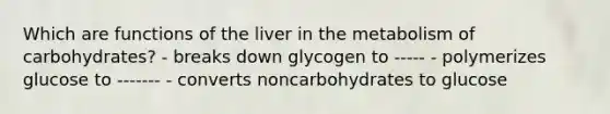 Which are functions of the liver in the metabolism of carbohydrates? - breaks down glycogen to ----- - polymerizes glucose to ------- - converts noncarbohydrates to glucose