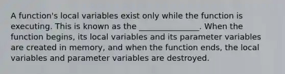 A function's local variables exist only while the function is executing. This is known as the _______________. When the function begins, its local variables and its parameter variables are created in memory, and when the function ends, the local variables and parameter variables are destroyed.