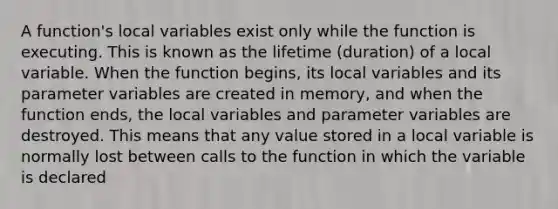 A function's local variables exist only while the function is executing. This is known as the lifetime (duration) of a local variable. When the function begins, its local variables and its parameter variables are created in memory, and when the function ends, the local variables and parameter variables are destroyed. This means that any value stored in a local variable is normally lost between calls to the function in which the variable is declared