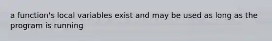 a function's local variables exist and may be used as long as the program is running