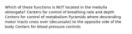 Which of these functions is NOT located in the medulla oblongata? Centers for control of breathing rate and depth Centers for control of metabolism Pyramids where descending motor tracts cross over (decussate) to the opposite side of the body Centers for blood pressure controls