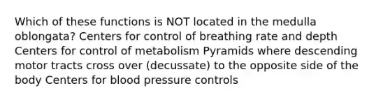 Which of these functions is NOT located in the medulla oblongata? Centers for control of breathing rate and depth Centers for control of metabolism Pyramids where descending motor tracts cross over (decussate) to the opposite side of the body Centers for blood pressure controls