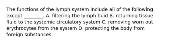 The functions of the lymph system include all of the following except ________. A. filtering the lymph fluid B. returning tissue fluid to the systemic circulatory system C. removing worn out erythrocytes from the system D. protecting the body from foreign substances