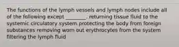 The functions of the lymph vessels and lymph nodes include all of the following except ________. returning tissue fluid to the systemic circulatory system protecting the body from foreign substances removing worn out erythrocytes from the system filtering the lymph fluid