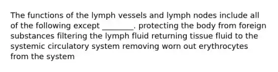 The functions of the lymph vessels and lymph nodes include all of the following except ________. protecting the body from foreign substances filtering the lymph fluid returning tissue fluid to the systemic circulatory system removing worn out erythrocytes from the system