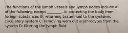 The functions of the lymph vessels and lymph nodes include all of the following except ________. A: protecting the body from foreign substances B: returning tissue fluid to the systemic circulatory system C: removing worn out erythrocytes from the system D: filtering the lymph fluid