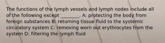 The functions of the lymph vessels and lymph nodes include all of the following except ________. A: protecting the body from foreign substances B: returning tissue fluid to the systemic circulatory system C: removing worn out erythrocytes from the system D: filtering the lymph fluid