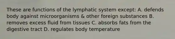 These are functions of the lymphatic system except: A. defends body against microorganisms & other foreign substances B. removes excess fluid from tissues C. absorbs fats from the digestive tract D. regulates body temperature