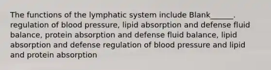 The functions of the lymphatic system include Blank______. regulation of <a href='https://www.questionai.com/knowledge/kD0HacyPBr-blood-pressure' class='anchor-knowledge'>blood pressure</a>, lipid absorption and defense fluid balance, protein absorption and defense fluid balance, lipid absorption and defense regulation of blood pressure and lipid and protein absorption