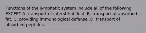 Functions of the lymphatic system include all of the following EXCEPT A. transport of interstitial fluid. B. transport of absorbed fat. C. providing immunological defense. D. transport of absorbed peptides.