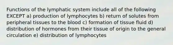 Functions of the lymphatic system include all of the following EXCEPT a) production of lymphocytes b) return of solutes from peripheral tissues to the blood c) formation of tissue fluid d) distribution of hormones from their tissue of origin to the general circulation e) distribution of lymphocytes