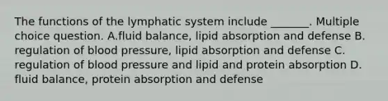 The functions of the lymphatic system include _______. Multiple choice question. A.fluid balance, lipid absorption and defense B. regulation of blood pressure, lipid absorption and defense C. regulation of blood pressure and lipid and protein absorption D. fluid balance, protein absorption and defense