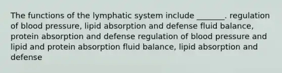 The functions of the lymphatic system include _______. regulation of blood pressure, lipid absorption and defense fluid balance, protein absorption and defense regulation of blood pressure and lipid and protein absorption fluid balance, lipid absorption and defense