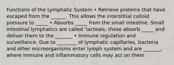 Functions of the Lymphatic System • Retrieve proteins that have escaped from the ______. This allows the interstitial colloid pressure to _____ • Absorbs _____ from the small intestine. Small intestinal lymphatics are called 'lacteals; these absorb _____ and deliver them to the _______ • Immune regulation and surveillance. Due to ________ of lymphatic capillaries, bacteria and other microorganisms enter lymph system and are _______, where immune and inflammatory cells may act on them