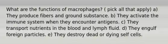 What are the functions of macrophages? ( pick all that apply) a) They produce fibers and ground substance. b) They activate the immune system when they encounter antigens. c) They transport nutrients in <a href='https://www.questionai.com/knowledge/k7oXMfj7lk-the-blood' class='anchor-knowledge'>the blood</a> and lymph fluid. d) They engulf foreign particles. e) They destroy dead or dying self cells.