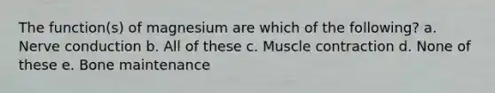 The function(s) of magnesium are which of the following? a. Nerve conduction b. All of these c. Muscle contraction d. None of these e. Bone maintenance