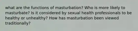 what are the functions of masturbation? Who is more likely to masturbate? Is it considered by sexual health professionals to be healthy or unhealthy? How has masturbation been viewed traditionally?