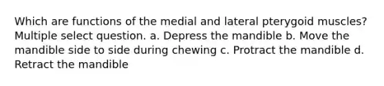 Which are functions of the medial and lateral pterygoid muscles? Multiple select question. a. Depress the mandible b. Move the mandible side to side during chewing c. Protract the mandible d. Retract the mandible