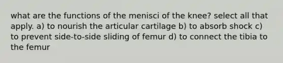 what are the functions of the menisci of the knee? select all that apply. a) to nourish the articular cartilage b) to absorb shock c) to prevent side-to-side sliding of femur d) to connect the tibia to the femur