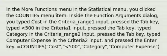 In the More Functions menu in the Statistical menu, you clicked the COUNTIFS menu item. Inside the Function Arguments dialog, you typed Cost in the Criteria_range1 input, pressed the Tab key, typed <500 in the Criteria1 input, pressed the Tab key, typed Category in the Criteria_range2 input, pressed the Tab key, typed Computer Expense in the Criteria2 input, and pressed the Enter key. =COUNTIFS("Cost","<500","Category","Computer Expense")