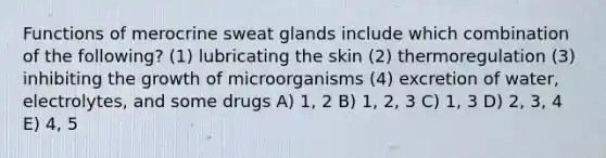 Functions of merocrine sweat glands include which combination of the following? (1) lubricating the skin (2) thermoregulation (3) inhibiting the growth of microorganisms (4) excretion of water, electrolytes, and some drugs A) 1, 2 B) 1, 2, 3 C) 1, 3 D) 2, 3, 4 E) 4, 5