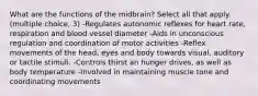 What are the functions of the midbrain? Select all that apply. (multiple choice, 3) -Regulates autonomic reflexes for heart rate, respiration and blood vessel diameter -Aids in unconscious regulation and coordination of motor activities -Reflex movements of the head, eyes and body towards visual, auditory or tactile stimuli. -Controls thirst an hunger drives, as well as body temperature -Involved in maintaining muscle tone and coordinating movements