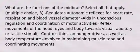 What are the functions of the midbrain? Select all that apply. (multiple choice, 3) -Regulates autonomic reflexes for heart rate, respiration and blood vessel diameter -Aids in unconscious regulation and coordination of motor activities -Reflex movements of the head, eyes and body towards visual, auditory or tactile stimuli. -Controls thirst an hunger drives, as well as body temperature -Involved in maintaining muscle tone and coordinating movements