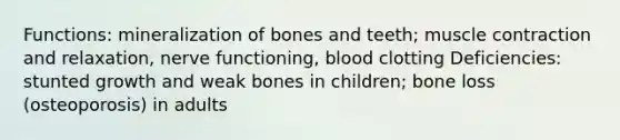 Functions: mineralization of bones and teeth; muscle contraction and relaxation, nerve functioning, blood clotting Deficiencies: stunted growth and weak bones in children; bone loss (osteoporosis) in adults