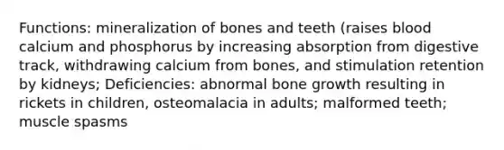 Functions: mineralization of bones and teeth (raises blood calcium and phosphorus by increasing absorption from digestive track, withdrawing calcium from bones, and stimulation retention by kidneys; Deficiencies: abnormal bone growth resulting in rickets in children, osteomalacia in adults; malformed teeth; muscle spasms