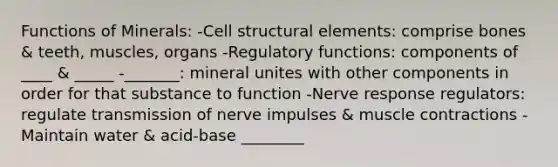 Functions of Minerals: -Cell structural elements: comprise bones & teeth, muscles, organs -Regulatory functions: components of ____ & _____ -_______: mineral unites with other components in order for that substance to function -Nerve response regulators: regulate transmission of nerve impulses & muscle contractions -Maintain water & acid-base ________