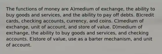 The functions of money are A)medium of exchange, the ability to buy goods and services, and the ability to pay off debts. B)credit cards, checking accounts, currency, and coins. C)medium of exchange, unit of account, and store of value. D)medium of exchange, the ability to buy goods and services, and checking accounts. E)store of value, use as a barter mechanism, and unit of account.