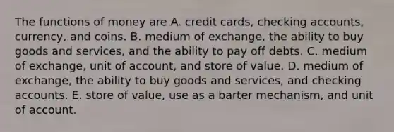 The functions of money are A. credit​ cards, checking​ accounts, currency, and coins. B. medium of​ exchange, the ability to buy goods and​ services, and the ability to pay off debts. C. medium of​ exchange, unit of​ account, and store of value. D. medium of​ exchange, the ability to buy goods and​ services, and checking accounts. E. store of​ value, use as a barter​ mechanism, and unit of account.